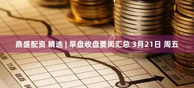 鼎盛配资 精选 | 早盘收盘要闻汇总 3月21日 周五