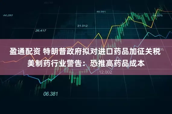 盈通配资 特朗普政府拟对进口药品加征关税 美制药行业警告：恐推高药品成本