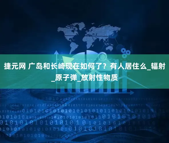 捷元网 广岛和长崎现在如何了？有人居住么_辐射_原子弹_放射性物质