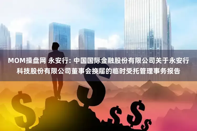 MOM操盘网 永安行: 中国国际金融股份有限公司关于永安行科技股份有限公司董事会换届的临时受托管理事务报告