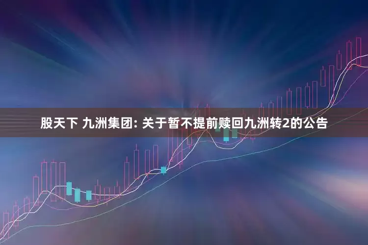 股天下 九洲集团: 关于暂不提前赎回九洲转2的公告