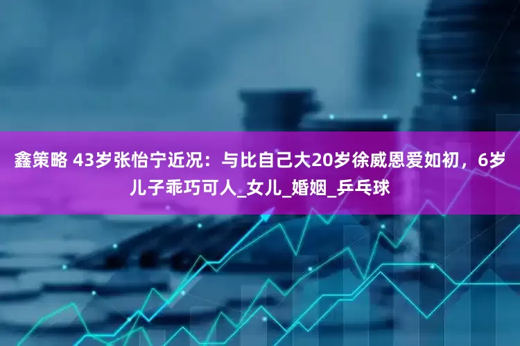 鑫策略 43岁张怡宁近况：与比自己大20岁徐威恩爱如初，6岁儿子乖巧可人_女儿_婚姻_乒乓球
