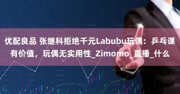 优配良品 张继科拒绝千元Labubu玩偶：乒乓课有价值，玩偶无实用性_Zimomo_直播_什么