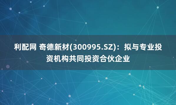 利配网 奇德新材(300995.SZ)：拟与专业投资机构共同投资合伙企业