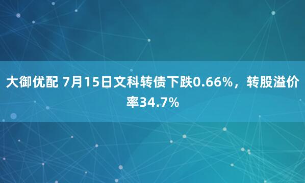 大御优配 7月15日文科转债下跌0.66%，转股溢价率34.7%