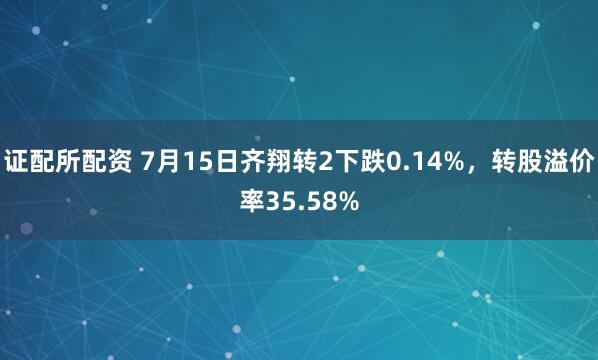 证配所配资 7月15日齐翔转2下跌0.14%，转股溢价率35.58%