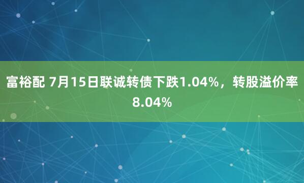 富裕配 7月15日联诚转债下跌1.04%，转股溢价率8.04%