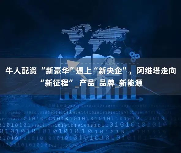 牛人配资 “新豪华”遇上“新央企”，阿维塔走向“新征程”_产品_品牌_新能源