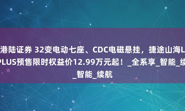 港陆证券 32变电动七座、CDC电磁悬挂，捷途山海L7 PLUS预售限时权益价12.99万元起！_全系享_智能_续航