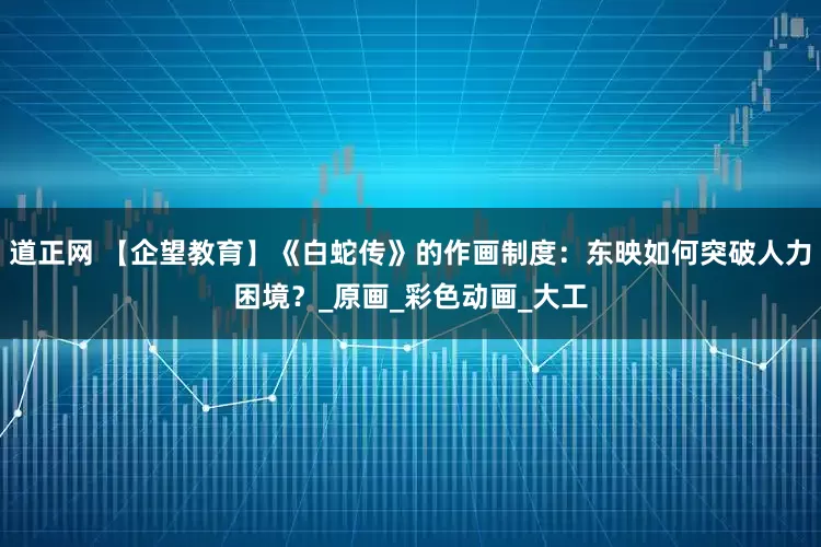 道正网 【企望教育】《白蛇传》的作画制度：东映如何突破人力困境？_原画_彩色动画_大工