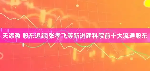天添盈 股东追踪|张孝飞等新进建科院前十大流通股东
