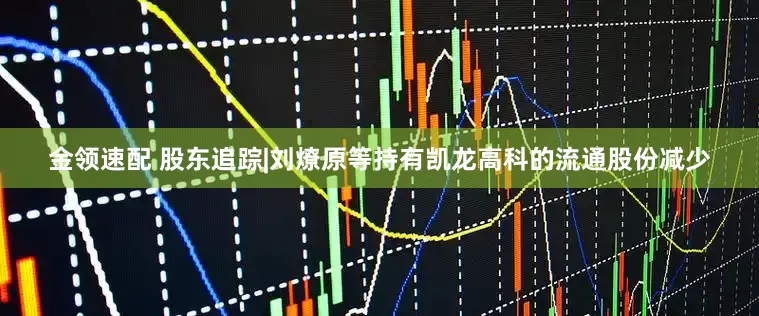 金领速配 股东追踪|刘燎原等持有凯龙高科的流通股份减少