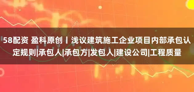 58配资 盈科原创丨浅议建筑施工企业项目内部承包认定规则|承包人|承包方|发包人|建设公司|工程质量