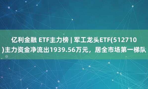 亿利金融 ETF主力榜 | 军工龙头ETF(512710)主力资金净流出1939.56万元，居全市场第一梯队