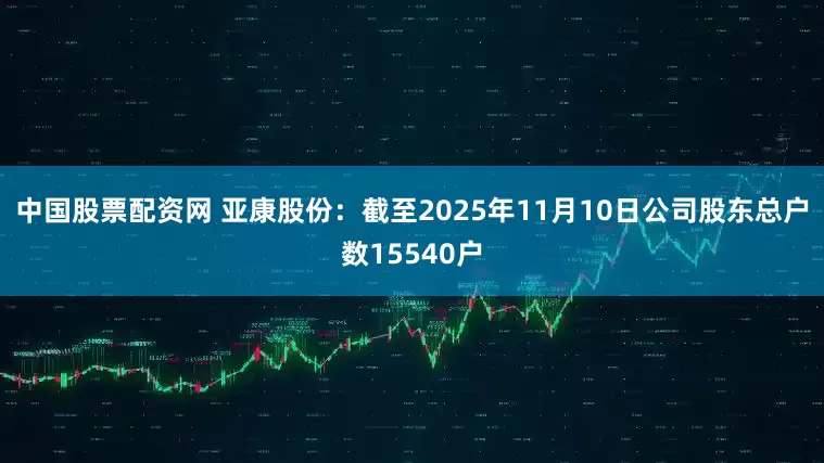 中国股票配资网 亚康股份：截至2025年11月10日公司股东总户数15540户